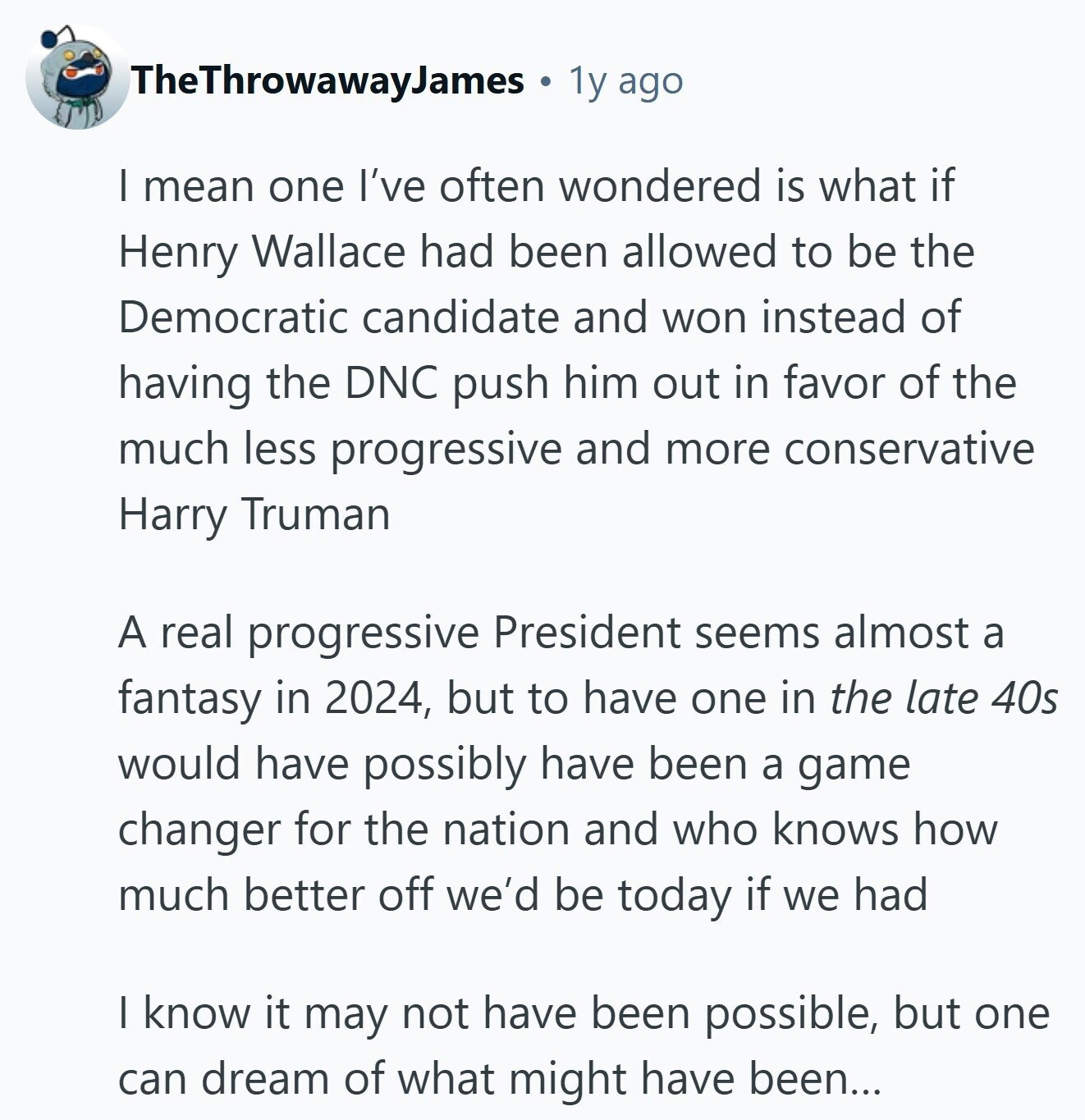 TheThrowawayJames 1y ago I mean one I've often wondered is what if Henry Wallace had been allowed to be the Democratic candidate and won instead of having the DNC push him out in favor of the much less progressive and more conservative Harry Truman A real progressive President seems almost a fantasy in 2024, but to have one in the late 40s would have possibly have been a game changer for the nation and who knows how much better off we'd be today if we had I know it may not have been possible, but one can dream of what