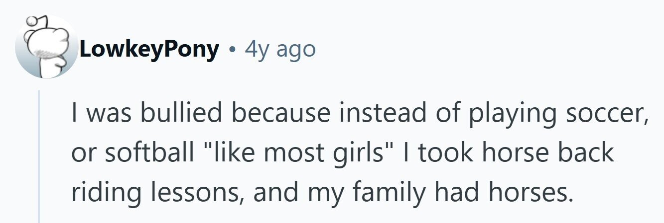 LowkeyPony . 4y ago | was bullied because instead of playing soccer, or softball like most girls | took horse back riding lessons, and my family had horses.