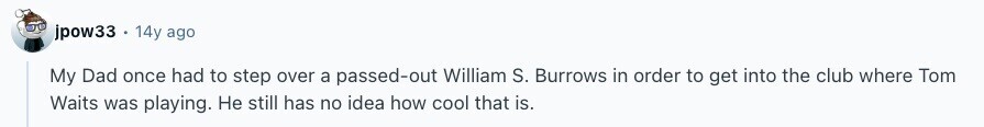 jpow33 . 14y ago My Dad once had to step over a passed-out William S. Burrows in order to get into the club where Tom Waits was playing. Не still has no idea how cool that is. 