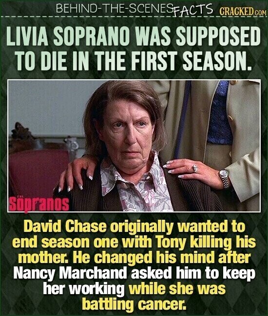 BEHIND-THE-SCENES FACTS CRACKED.COM LIVIA SOPRANO WAS SUPPOSED TO DIE IN THE FIRST SEASON. Söpranos David Chase originally wanted to end season one with Tony killing his mother. Не changed his mind after Nancy Marchand asked him to keep her working while she was battling cancer.