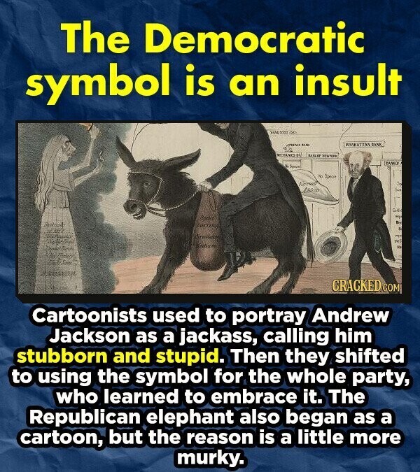 The Democratic symbol is an insult 190 MANHATTAN BANK DUK MEDHANKS B1 SANLET NEATORK BANKO . Space No Specie Farmal S Modern S Gold YOU Bor A OPEN DESSE pet Ya For CRACKED COM Cartoonists used to portray Andrew Jackson as a jackass, calling him stubborn and stupid. Then they shifted to using the symbol for the whole party, who learned to embrace it. The Republican elephant also began as a cartoon, but the reason is a little more murky.