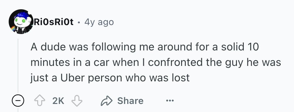 RiOsRi0t . 4y ago A dude was following me around for a solid 10 minutes in a car when I confronted the guy he was just a Uber person who was lost - 2K Share ...