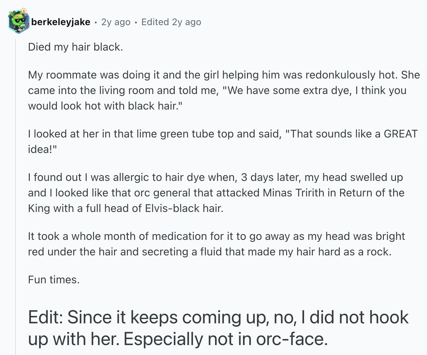 berkeleyjake 2y ago Edited 2y ago Died my hair black. My roommate was doing it and the girl helping him was redonkulously hot. She came into the living room and told me, We have some extra dye, | think you would look hot with black hair. I looked at her in that lime green tube top and said, That sounds like a GREAT idea! I found out I was allergic to hair dye when, 3 days later, my head swelled up and I looked like that orc general that attacked Minas Tririth in Return of the King with a full