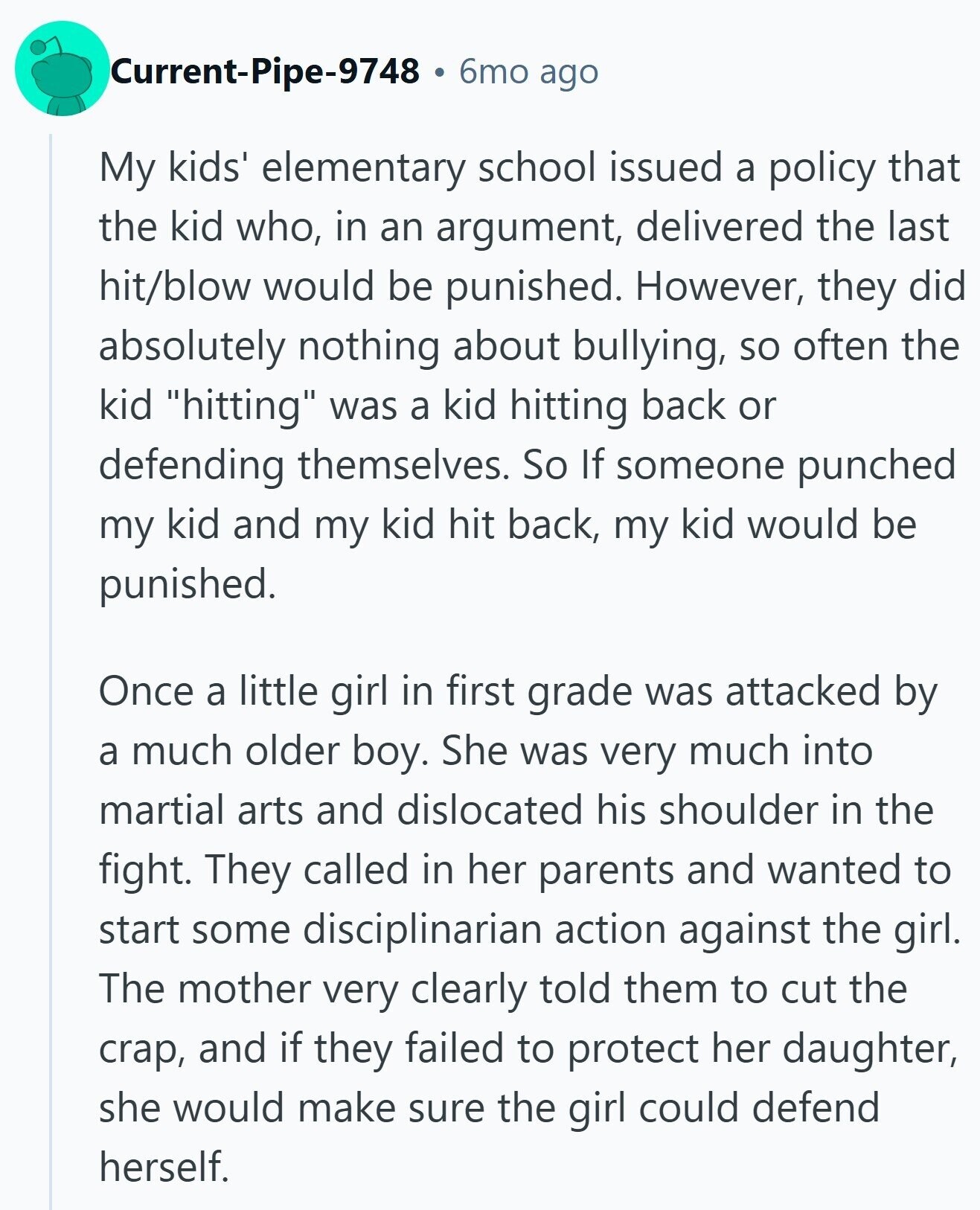 Current-Pipe-9748 6mo ago My kids' elementary school issued a policy that the kid who, in an argument, delivered the last hit/blow would be punished. However, they did absolutely nothing about bullying, so often the kid hitting was a kid hitting back or defending themselves. So If someone punched my kid and my kid hit back, my kid would be punished. Once a little girl in first grade was attacked by a much older boy. She was very much into martial arts and dislocated his shoulder in the fight. They called in her parents and wanted to start some disciplinarian action
