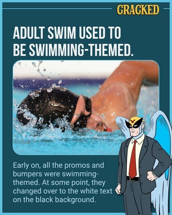CRACKED ADULT SWIM USED TO BE SWIMMING-THEMED. Early on, all the promos and bumpers were swimming- themed. At some point, they changed over to the white text on the black background.