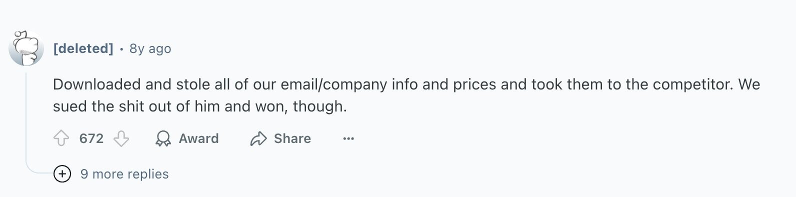 8y ago Downloaded and stole all of our email/company info and prices and took them to the competitor. We sued the shit out of him and won, though. 672 Award Share ... + 9 more replies
