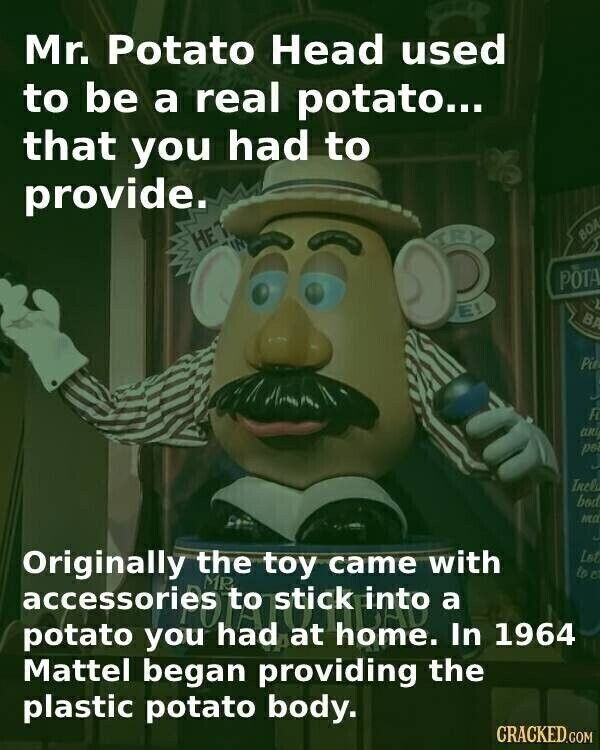 Mr. Potato Head used to be a real potato... that you had to provide. TRY НЕТ ВОД POTA E! BA Pie F J any poi Incla bod mcc Originally MR the toy came with Lot to e into stick a had home. potato In 1964 you Mattel began providing the plastic potato body. CRACKED.COM