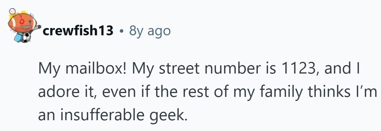 crewfish13 . 8y ago My mailbox! My street number is 1123, and I adore it, even if the rest of my family thinks I'm an insufferable geek.