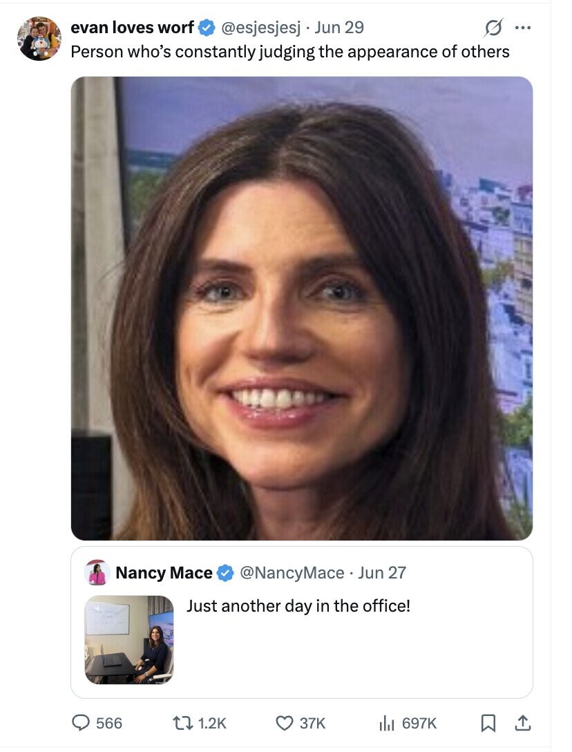 evan loves worf @esjesjesj Jun 29 s ... Person who's constantly judging the appearance of others Nancy Mace @NancyMace Jun 27 Just another day in the office! 566 1.2K 37K 697K