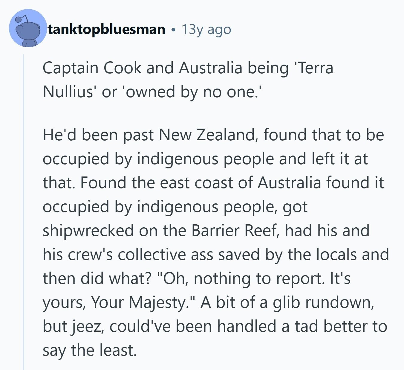 tanktopbluesman 13y ago Captain Cook and Australia being 'Terra Nullius' or 'owned by no one.' He'd been past New Zealand, found that to be occupied by indigenous people and left it at that. Found the east coast of Australia found it occupied by indigenous people, got shipwrecked on the Barrier Reef, had his and his crew's collective ass saved by the locals and then did what? Oh, nothing to report. It's yours, Your Majesty. A bit of a glib rundown, but jeez, could've been handled a tad better to say the least. 