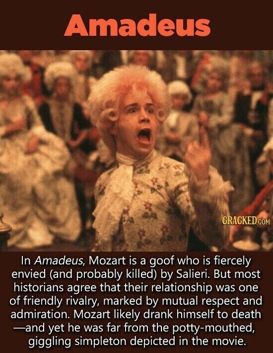 Amadeus GRACKED.COM In Amadeus, Mozart is a goof who is fiercely envied (and probably killed) by Salieri. But most historians agree that their relationship was one of friendly rivalry, marked by mutual respect and admiration. Mozart likely drank himself to death -and yet he was far from the potty-mouthed, giggling simpleton depicted in the movie.