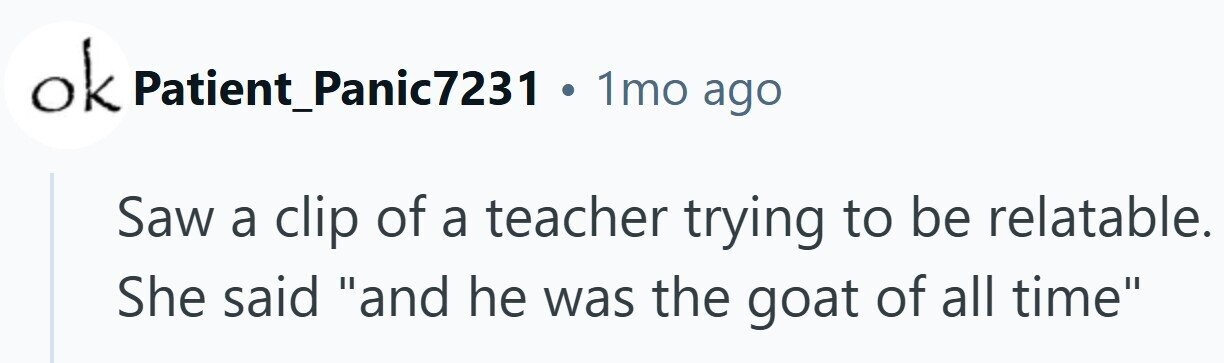ok Patient_Panic7231 . 1mo ago Saw a clip of a teacher trying to be relatable. She said and he was the goat of all time 