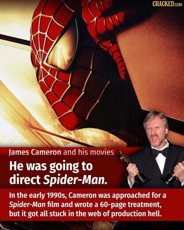 CRACKED.COM James Cameron and his movies Не was going to direct Spider-Man. In the early 1990s, Cameron was approached for a Spider-Man film and wrote a 60-page treatment, but it got all stuck in the web of production hell.