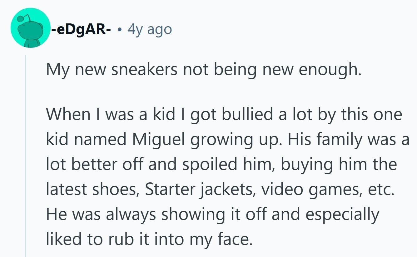 -eDgAR- . 4y ago My new sneakers not being new enough. When I was a kid I got bullied a lot by this one kid named Miguel growing up. His family was a lot better off and spoiled him, buying him the latest shoes, Starter jackets, video games, etc. Не was always showing it off and especially liked to rub it into my face.