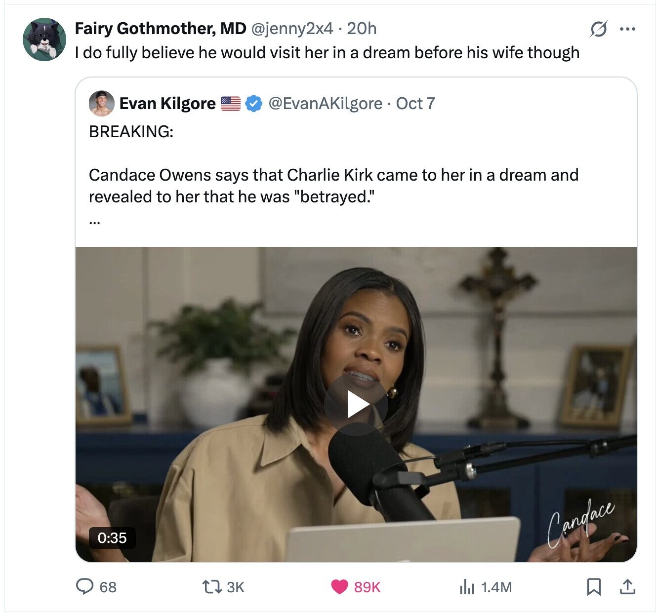 Fairy Gothmother, MD @jenny2x4 20h S ... do fully believe he would visit her in a dream before his wife though Evan Kilgore @EvanAKilgore Oct 7 BREAKING: Candace Owens says that Charlie Kirk came to her in a dream and revealed to her that he was betrayed. 0:35 Candace 89K 68 3K 1.4M 