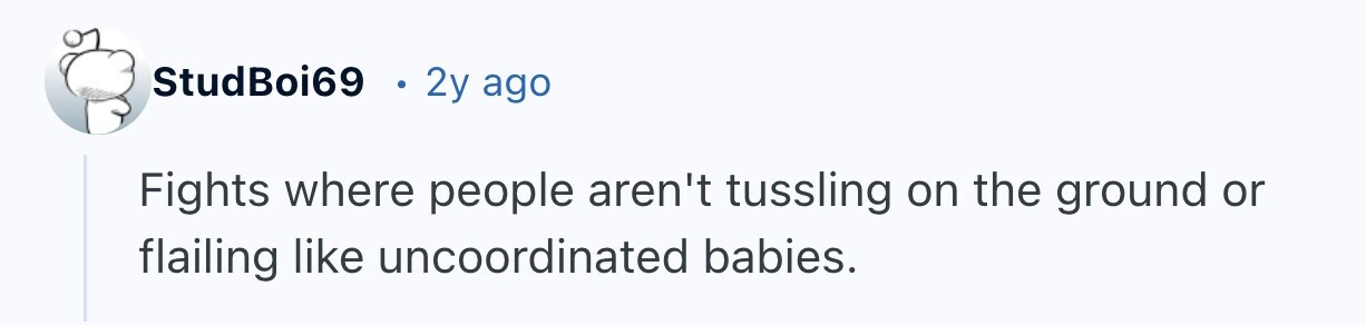 StudBoi69 2y ago Fights where people aren't tussling on the ground or flailing like uncoordinated babies.