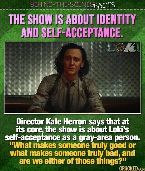 BEHIND-THE-SCENES FACTS THE SHOW IS ABOUT IDENTITY AND SELF-ACCEPTANCE. LOK Director Kate Herron says that at its core, the show is about Loki's self-acceptance as a gray-area person. What makes someone truly good or what makes someone truly bad, and are we either of those things? CRACKED.COM