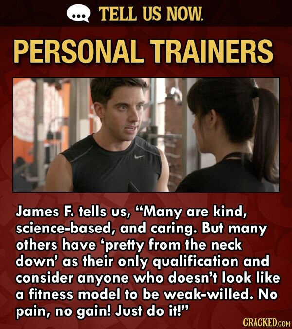 TELL US NOW. PERSONAL TRAINERS James F. tells US, Many are kind, science-based, and caring. But many others have 'pretty from the neck down' as their only qualification and consider anyone who doesn't look like a fitness model to be weak-willed. No pain, no gain! Just do it! CRACKED.COM