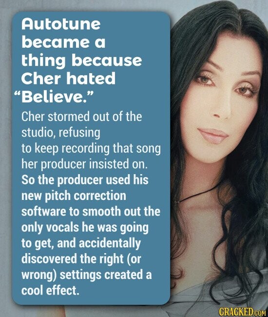 Autotune became a thing because Cher hated Believe. Cher stormed out of the studio, refusing to keep recording that song her producer insisted on. So the producer used his new pitch correction software to smooth out the only vocals he was going to get, and accidentally discovered the right (or wrong) settings created a cool effect.