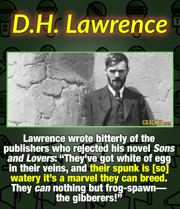 00 D.H. Lawrence T CRACKED.COM Lawrence wrote bitterly of the publishers who rejected his novel Sons and Lovers: They've got white of egg in their veins, and their spunk is watery it's a marvel they can breed. They can nothing but frog-spawn- the gibberers!