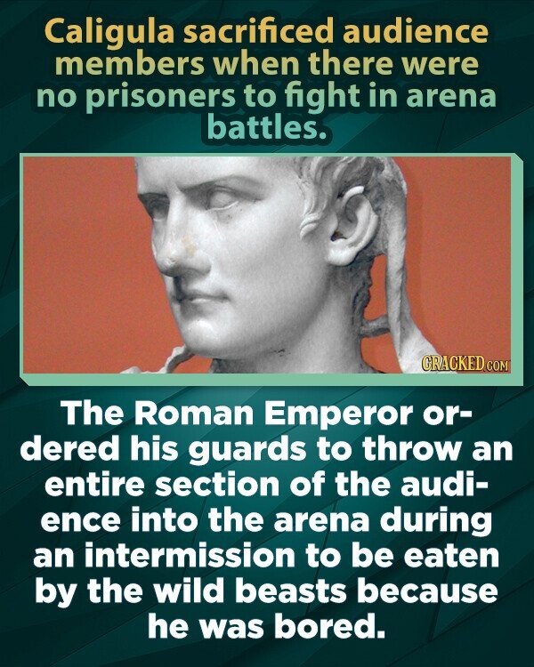 Caligula sacrificed audience members when there were no prisoners to fight in arena battles. GRACKED.COM The Roman Emperor or- dered his guards to throw an entire section of the audi- ence into the arena during an intermission to be eaten by the wild beasts because he was bored.