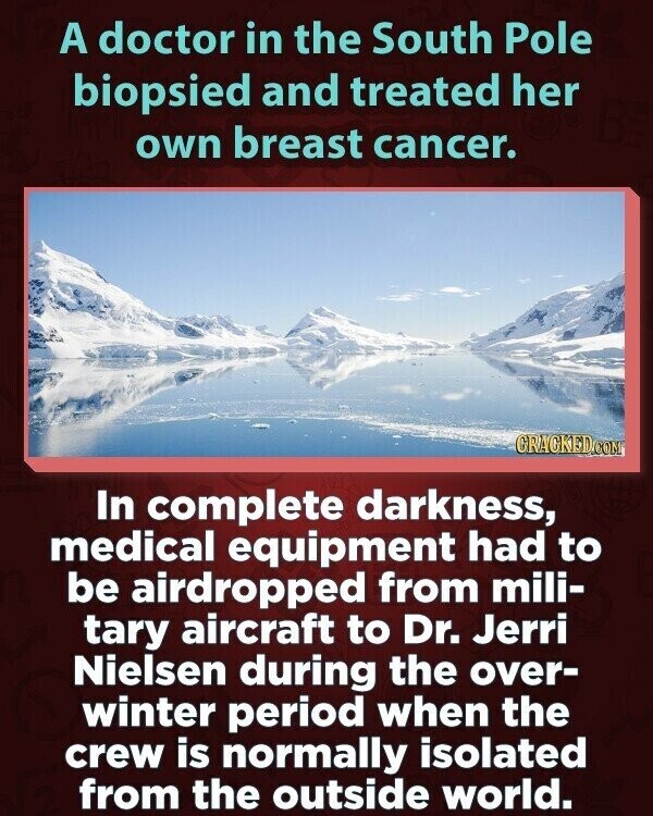 A doctor in the South Pole biopsied and treated her own breast cancer. GRAGKED.COM In complete darkness, medical equipment had to be airdropped from mili- tary aircraft to Dr. Jerri Nielsen during the over- winter period when the crew is normally isolated from the outside world.