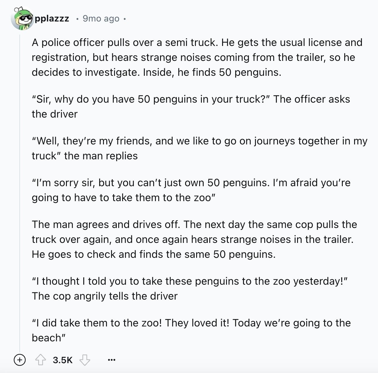 pplazzz 9mo ago A police officer pulls over a semi truck. Не gets the usual license and registration, but hears strange noises coming from the trailer, so he decides to investigate. Inside, he finds 50 penguins. Sir, why do you have 50 penguins in your truck? The officer asks the driver Well, they're my friends, and we like to go on journeys together in my truck the man replies I'm sorry sir, but you can't just own 50 penguins. I'm afraid you're going to have to take them to the zoo The man agrees and drives off. The next day