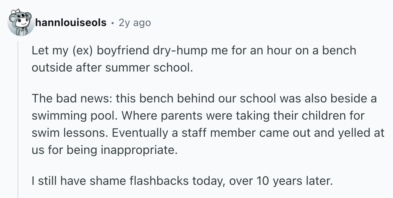 hannlouiseols . 2y ago Let my (ex) boyfriend dry-hump me for an hour on a bench outside after summer school. The bad news: this bench behind our school was also beside a swimming pool. Where parents were taking their children for swim lessons. Eventually a staff member came out and yelled at us for being inappropriate. I still have shame flashbacks today, over 10 years later.