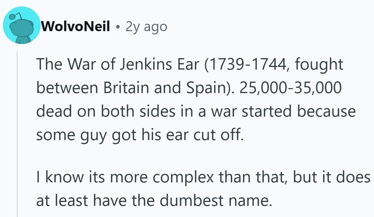 WolvoNeil C 2y ago The War of Jenkins Ear (1739-1744, fought between Britain and Spain). 25,000-35,000 dead on both sides in a war started because some guy got his ear cut off. I know its more complex than that, but it does at least have the dumbest name.