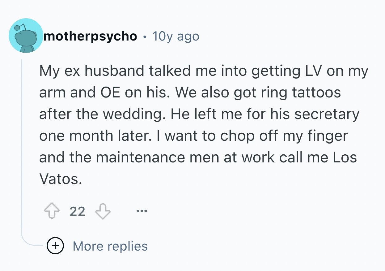 motherpsycho 0 10y ago My ex husband talked me into getting LV on my arm and ОЕ on his. We also got ring tattoos after the wedding. Не left me for his secretary one month later. I want to chop off my finger and the maintenance men at work call me Los Vatos. 22 ... + More replies