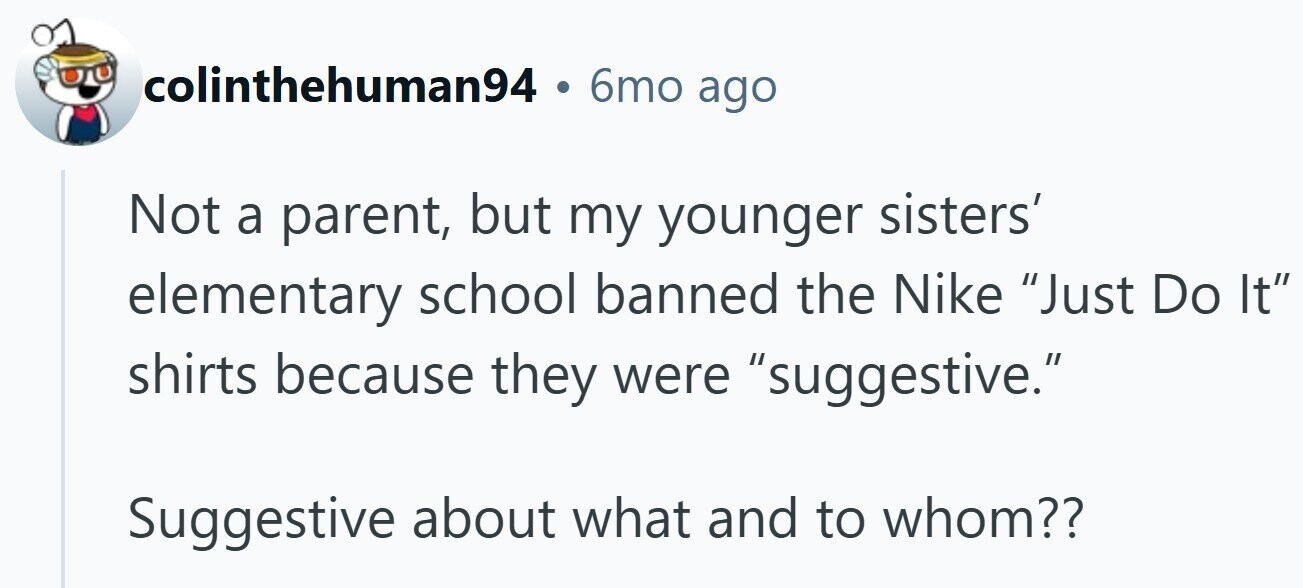 colinthehuman94 . 6mo ago Not a parent, but my younger sisters' elementary school banned the Nike Just Do It shirts because they were suggestive. Suggestive about what and to whom??