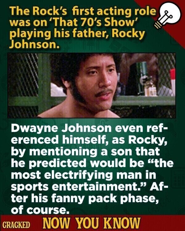 The Rock's first acting role was on 'That 70's Show' playing his father, Rocky Johnson. Dwayne Johnson even ref- erenced himself, as Rocky, by mentioning a son that he predicted would be the most electrifying man in sports entertainment. Af- ter his fanny pack phase, of course. CRACKED NOW YOU KNOW