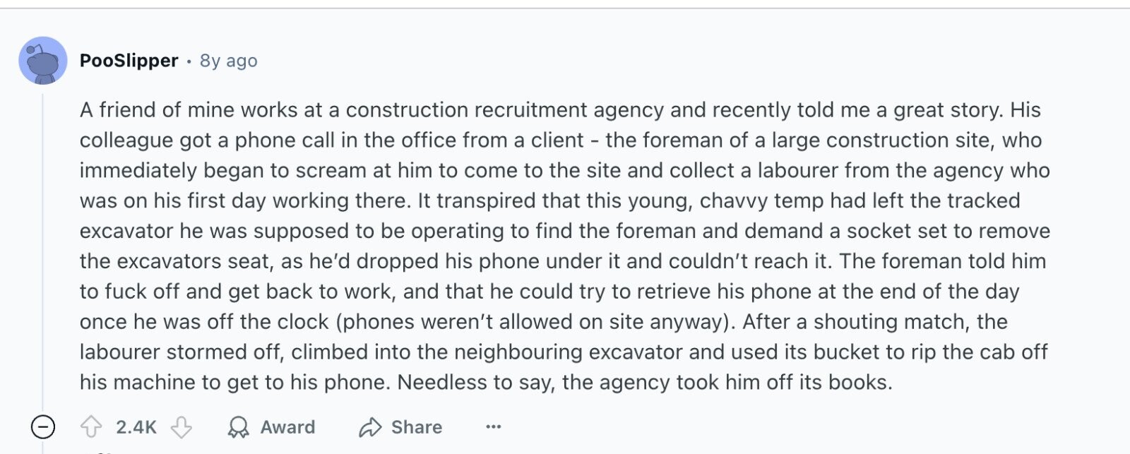 PooSlipper 8y ago A friend of mine works at a construction recruitment agency and recently told me a great story. His colleague got a phone call in the office from a client - the foreman of a large construction site, who immediately began to scream at him to come to the site and collect a labourer from the agency who was on his first day working there. It transpired that this young, chavvy temp had left the tracked excavator he was supposed to be operating to find the foreman and demand a socket set to remove the excavators seat, as he'd dropped