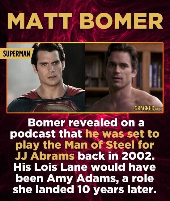 MATT BOMER SUPERMAN CRACKED.COM Bomer revealed on a podcast that he was set to play the Man of Steel for JJ Abrams back in 2002. His Lois Lane would have been Amy Adams, a role she landed 10 years later.