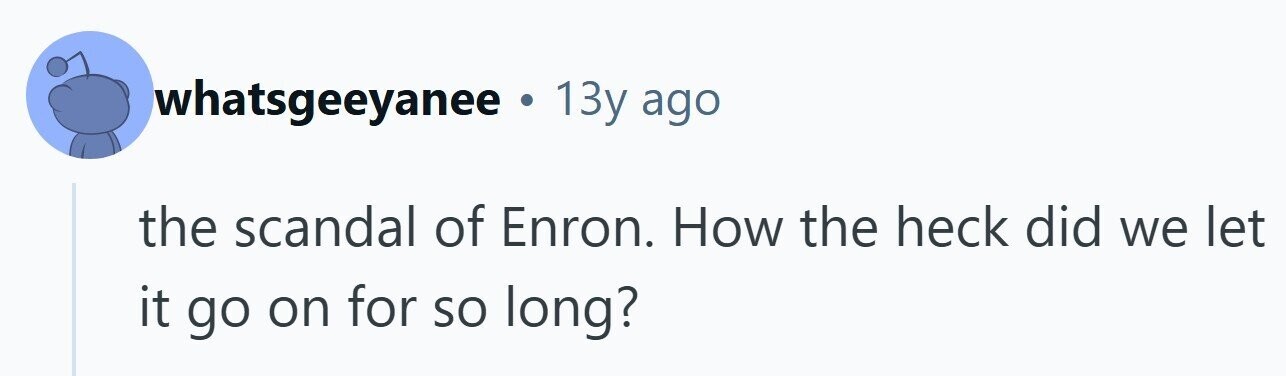 whatsgeeyanee . 13y ago the scandal of Enron. How the heck did we let it go on for so long? 