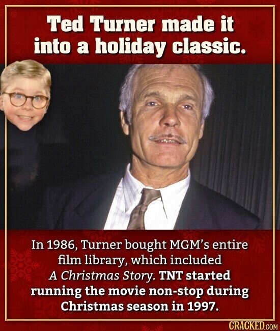 Ted Turner made it into a holiday classic. In 1986, Turner bought MGM's entire film library, which included A Christmas Story. TNT started running the movie non-stop during Christmas season in 1997. CRACKED.COM