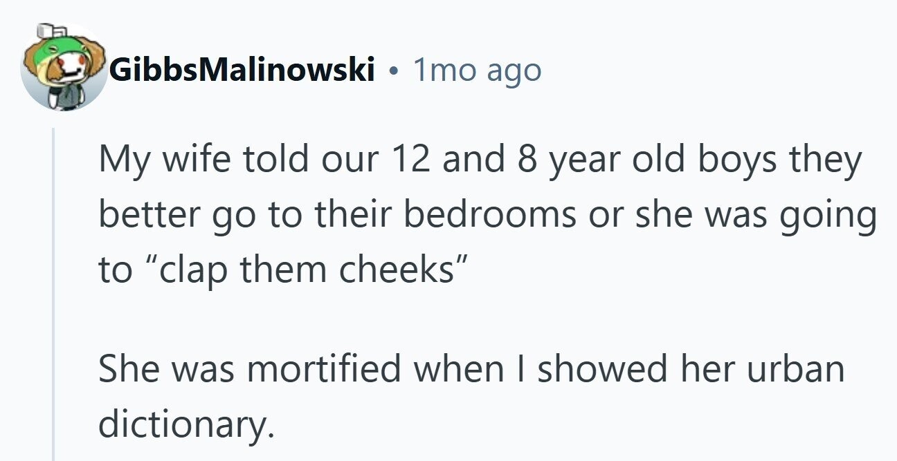 GibbsMalinowski . 1mo ago My wife told our 12 and 8 year old boys they better go to their bedrooms or she was going to clap them cheeks She was mortified when I showed her urban dictionary. 