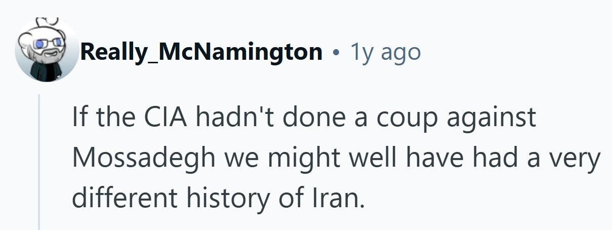 Really_McNamington . 1y ago If the CIA hadn't done a coup against Mossadegh we might well have had a very different history of Iran.