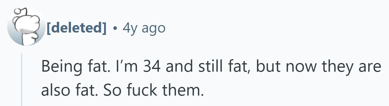 . 4y ago Being fat. I'm 34 and still fat, but now they are also fat. So fuck them.