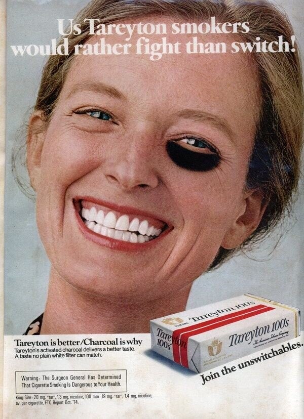 Us Tareyton smokers would rather fight than switch! Tareyton 100s Tareyton Tareyton is better/Charcoal is why 100's school % Empoy Tareyton's activated charcoal delivers a better taste. Tareyton 100's 1 - - A taste no plain white filter can match. CHICA - - 200 Warning: The Surgeon General Has Determined Join the unswitchables. That Cigarette Smoking Is Dangerous to Your Health. King Size 20 mg tar 13 mg nicotine, 100 mm: 19 mg tar 14 mg nicotine, av per cigarette, FTC Report Oct. 74 