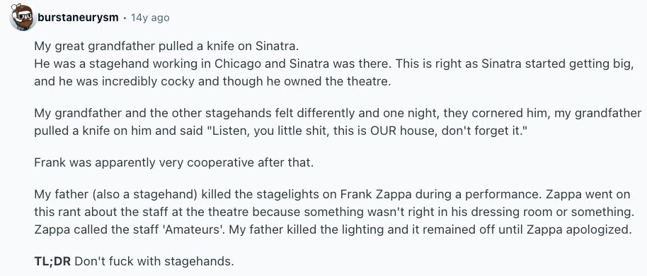 burstaneurysm 14y ago My great grandfather pulled a knife on Sinatra. Не was a stagehand working in Chicago and Sinatra was there. This is right as Sinatra started getting big, and he was incredibly cocky and though he owned the theatre. My grandfather and the other stagehands felt differently and one night, they cornered him, my grandfather pulled a knife on him and said Listen, you little shit, this is OUR house, don't forget it. Frank was apparently very cooperative after that. My father (also a stagehand) killed the stagelights on Frank Zappa during a performance. Zappa went on this 