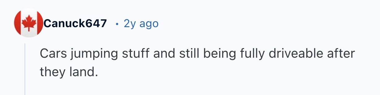 Canuck647 2y ago Cars jumping stuff and still being fully driveable after they land.