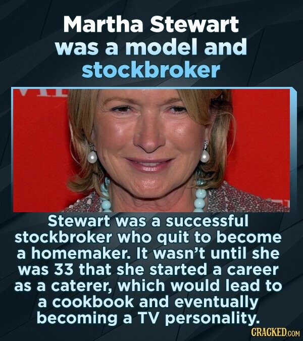 Martha Stewart was a model and stockbroker Stewart was a successful stockbroker who quit to become a homemaker. It wasn't until she was 33 that she started a career as a caterer, which would lead to a cookbook and eventually becoming a TV personality. CRACKED.COM