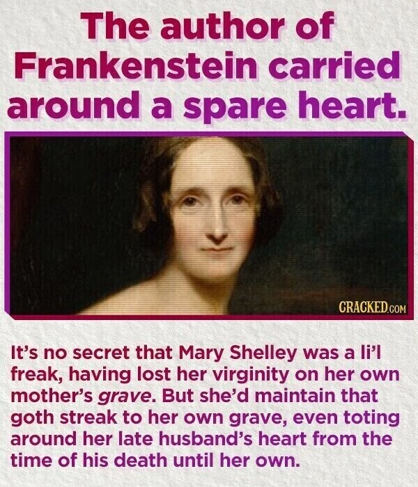 The author of Frankenstein carried around a spare heart. CRACKED.COM It's no secret that Mary Shelley was a li'l freak, having lost her virginity on her own mother's grave. But she'd maintain that goth streak to her own grave, even toting around her late husband's heart from the time of his death until her own.