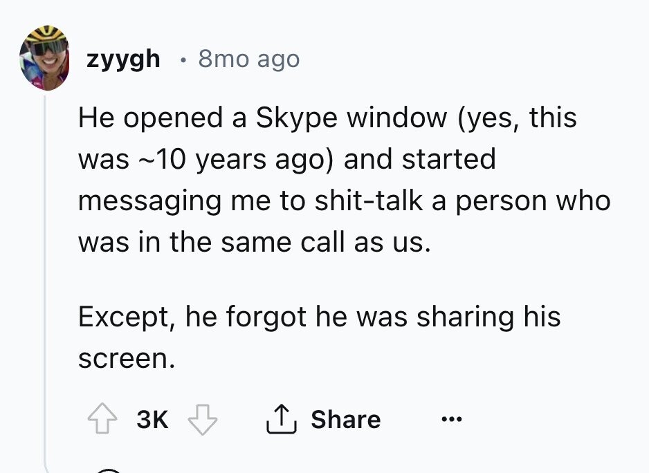 zyygh 8mo ago Не opened a Skype window (yes, this was ~10 years ago) and started messaging me to shit-talk a person who was in the same call as us. Except, he forgot he was sharing his screen. 3K Share ...