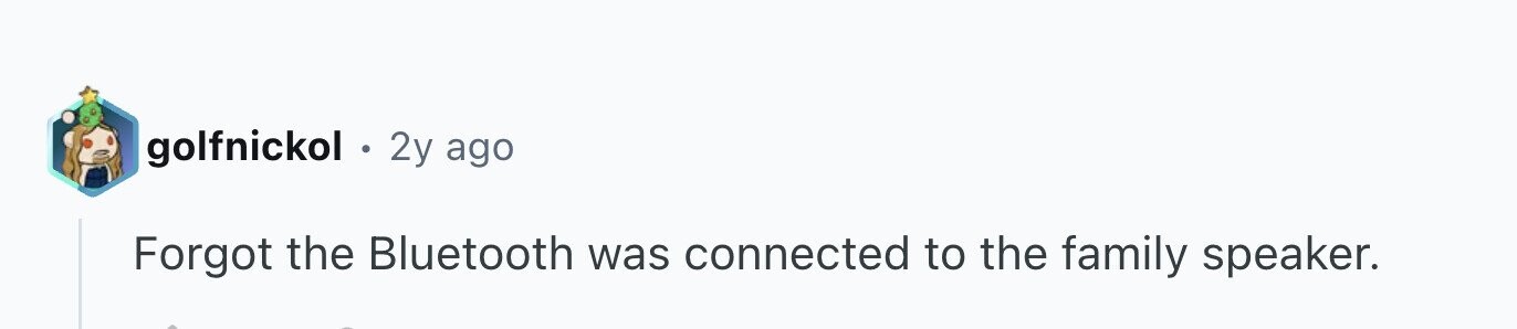 golfnickol . 2y ago Forgot the Bluetooth was connected to the family speaker.