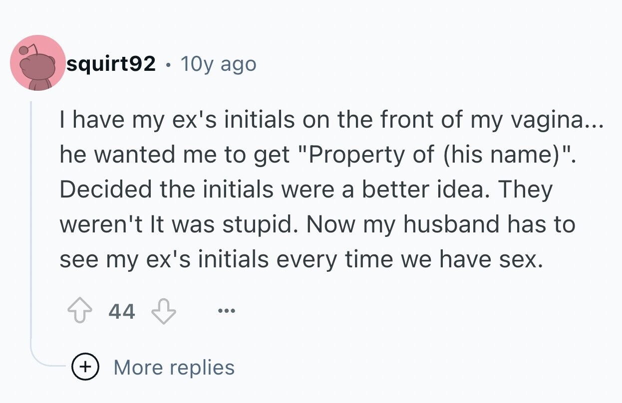 squirt92 10y ago I have my ex's initials on the front of my vagina... he wanted me to get Property of (his name). Decided the initials were a better idea. They weren't It was stupid. Now my husband has to see my ex's initials every time we have sex. 44 ... + More replies