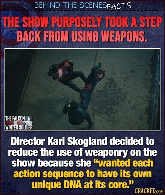 BEHIND-THE-SCENES FACTS THE SHOW PURPOSELY TOOK A STEP BACK FROM USING WEAPONS. THE FALCON DC THE WINTER SOLDIER Director Kari Skogland decided to reduce the use of weaponry on the show because she wanted each action sequence to have its own unique DNA at its core. CRACKED.COM
