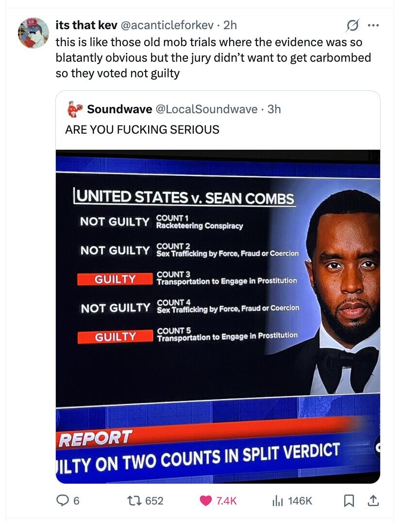 its that kev @acanticleforkev.2h s ... this is like those old mob trials where the evidence was so blatantly obvious but the jury didn't want to get carbombed so they voted not guilty Soundwave @LocalSoundwave 3h ARE YOU FUCKING SERIOUS UNITED STATES v. SEAN COMBS COUNT 1 NOT GUILTY Racketeering Conspiracy COUNT 2 NOT GUILTY Sex Trafficking by Force, Fraud or Coercion COUNT 3 GUILTY Transportation to Engage in Prostitution COUNT 4 NOT GUILTY Sex Trafficking by Force, Fraud or Coercion COUNT 5 GUILTY Transportation to Engage in Prostitution REPORT ILTY ON TWO COUNTS IN SPLIT VERDICT 6 652 7.4K 146K