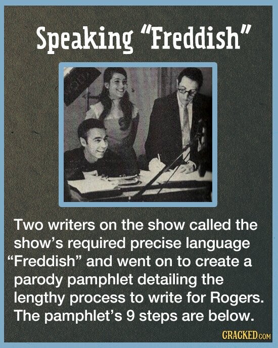 Speaking Freddish Two writers on the show called the show's required precise language Freddish and went on to create a parody pamphlet detailing the lengthy process to write for Rogers. The pamphlet's 9 steps are below. CRACKED.COM